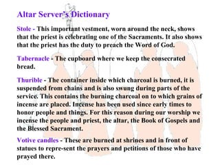Altar Server’s Dictionary
Stole - This important vestment, worn around the neck, shows
that the priest is celebrating one of the Sacraments. It also shows
that the priest has the duty to preach the Word of God.

Tabernacle - The cupboard where we keep the consecrated
bread.

Thurible - The container inside which charcoal is burned, it is
suspended from chains and is also swung during parts of the
service. This contains the burning charcoal on to which grains of
incense are placed. Incense has been used since early times to
honor people and things. For this reason during our worship we
incense the people and priest, the altar, the Book of Gospels and
the Blessed Sacrament.
Votive candles - These are burned at shrines and in front of
statues to repre-sent the prayers and petitions of those who have
prayed there.
 