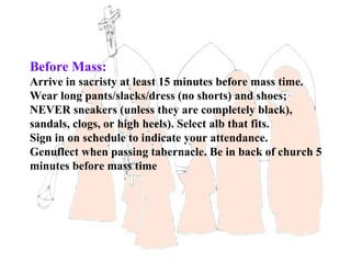Before Mass:
Arrive in sacristy at least 15 minutes before mass time.
Wear long pants/slacks/dress (no shorts) and shoes;
NEVER sneakers (unless they are completely black),
sandals, clogs, or high heels). Select alb that fits.
Sign in on schedule to indicate your attendance.
Genuflect when passing tabernacle. Be in back of church 5
minutes before mass time
 