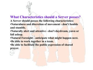 What Characteristics should a Server posses?
A Server should posses the following characteristics:
•Naturalness and discretion of movement - don't fumble
and stumble.
•Naturally alert and attentive - don't daydream, yawn or
fall asleep.
•Natural Foresight - anticipate what might happen next.
•Be able to work together in a team.
•Be able to facilitate the public expression of shared
prayer.
 