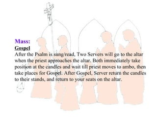 Mass:
Gospel
After the Psalm is sung/read, Two Servers will go to the altar
when the priest approaches the altar. Both immediately take
position at the candles and wait till priest moves to ambo, then
take places for Gospel. After Gospel, Server return the candles
to their stands, and return to your seats on the altar.
 