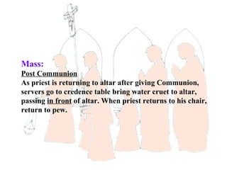 Mass:
Post Communion
As priest is returning to altar after giving Communion,
servers go to credence table bring water cruet to altar,
passing in front of altar. When priest returns to his chair,
return to pew.
 