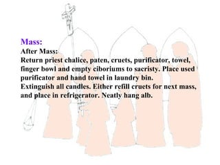 Mass:
After Mass:
Return priest chalice, paten, cruets, purificator, towel,
finger bowl and empty ciboriums to sacristy. Place used
purificator and hand towel in laundry bin.
Extinguish all candles. Either refill cruets for next mass,
and place in refrigerator. Neatly hang alb.
 