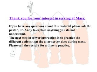 Thank you for your interest in serving at Mass.

If you have any questions about this material please ask the
pastor, Fr. Andy to explain anything you do not
understand.
The next step in server instruction is to practice the
different actions that the altar server does during mass.
Please call the rectory for a time to practice.
 