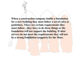 When a construction company builds a foundation
for a new building they must follow a set of rules or
guidelines. There are certain requirements they
must follow—they have to do these things or the
foundation will not support the building. If altar
servers do not meet the requirements they will not
be a strong foundation (support) for the Mass.
 