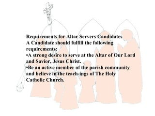 Requirements for Altar Servers Candidates
A Candidate should fulfill the following
requirements:
•A strong desire to serve at the Altar of Our Lord
and Savior, Jesus Christ.
•Be an active member of the parish community
and believe in the teach-ings of The Holy
Catholic Church.
 