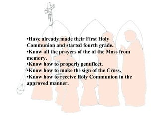 •Have already made their First Holy
Communion and started fourth grade.
•Know all the prayers of the of the Mass from
memory.
•Know how to properly genuflect.
•Know how to make the sign of the Cross.
•Know how to receive Holy Communion in the
approved manner.
 