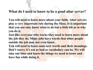 What do I need to know to be a good altar server?

You will need to learn more about your faith. Altar servers
play a very important role during the Mass. It is important
that you not only know what to do but a little bit as to why
you do it.
Just like everyone who works they need to learn more about
the job they do. Many jobs have words that other people
outside the job may not even know.
You will need to learn some new words and their meanings.
Don’t worry it’s not as bad as vocabulary can be. We will
take our time and learn the things we need to know and
have fun while doing it.
 
