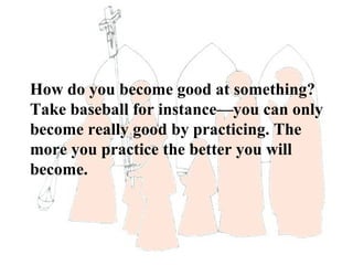 How do you become good at something?
Take baseball for instance—you can only
become really good by practicing. The
more you practice the better you will
become.
 