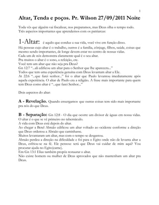 1
Altar, Tenda e poços. Pr. Wilson 27/09/2011 Noite
Toda vês que alguém vai fiscalizar, nos preparamos, mas Deus olha o tempo todo.
Três aspectos importantes que aprendemos com os patriarcas:
1-Altar: é aquilo que conduz a sua vida, você vive em função disso.
Há pessoas cujo altar é o trabalho, outros é a família, cônjuge, filhos, saúde, coisas que
mesmo sendo importantes, de longe devem estar no centro de nossas vidas.
Cada um de nós demonstra claramente qual é o seu altar.
Pra muitos o altar é o sono, a refeição, etc.
Você tem um altar que não seja pra Deus?
Gn 12:7 “...ali edificou um altar para o Senhor que lhe aparecera...”
Todos que tem uma experiência genuína com Deus levantam altar a Ele.
At 22:6 “...que farei senhor...” foi o altar que Paulo levantou imediatamente após
aquela experiência. O altar de Paulo era a religião. A frase mais importante para quem
tem Deus como altar é “...que farei Senhor...”
Dois aspectos do altar:
A - Revelação. Quando enxergamos que outras coisas tem sido mais importante
pra nós do que Deus.
B - Separação: Gn 12:8 - O dia que ocorre um divisor de águas em nossa vidas.
O altar é o que se vê primeiro no tabernáculo.
A vida com Deus está depois do altar.
Ao chegar a Betel Abraão edificou um altar voltado ao ocidente conforme a direção
que Deus ordenou a Abraão que caminhasse.
Muitos levantaram um altar, mas com o tempo se desgastou.
Abraão perdeu a direção na dificuldade e foi para o Egito onde não de levanta altar a
Deus, esfriou-se na fé. Ele pensou: será que Deus vai cuidar de mim aqui? Vou
procurar ajuda no Egito(carne).
Em Gn 13:1 Elias também propôs restaurar o altar.
Não existe homem ou mulher de Deus aprovados que não mantenham um altar pra
Deus.
 
