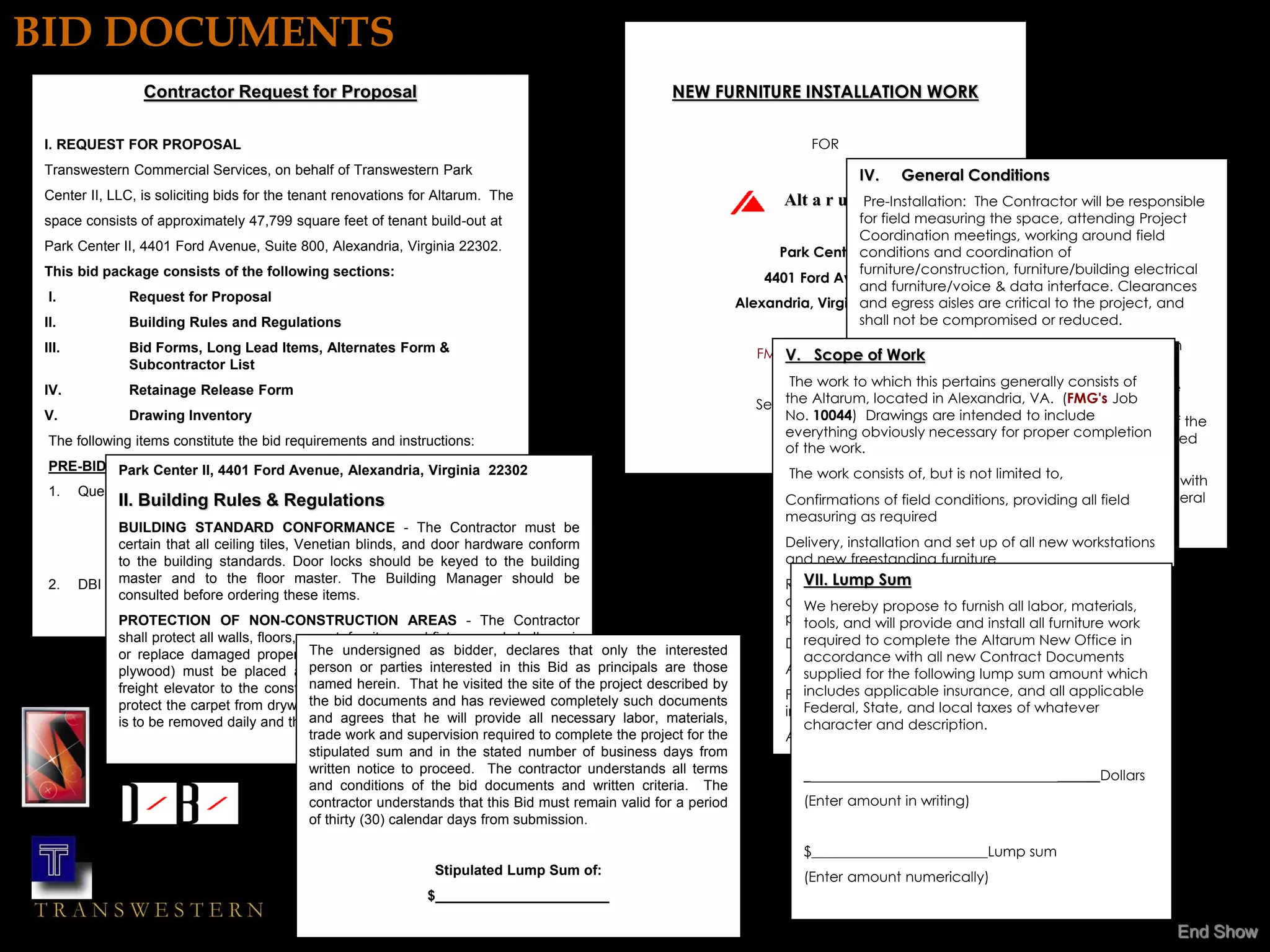 BID DOCUMENTS
                 Contractor Request for Proposal                                                        NEW FURNITURE INSTALLATION WORK

 I. REQUEST FOR PROPOSAL                                                                                                           FOR
 Transwestern Commercial Services, on behalf of Transwestern Park                                                                        IV.   General Conditions
 Center II, LLC, is soliciting bids for the tenant renovations for Altarum. The                                             Alt a r u mPre-Installation:  The Contractor will be responsible
 space consists of approximately 47,799 square feet of tenant build-out at                                                              for field measuring the space, attending Project
                                                                                                                                        Coordination meetings, working around field
 Park Center II, 4401 Ford Avenue, Suite 800, Alexandria, Virginia 22302.                                                  Park Centerconditions and coordination of
                                                                                                                                         II
 This bid package consists of the following sections:                                                                                   furniture/construction, furniture/building electrical
                                                                                                                         4401 Ford Avenue
                                                                                                                                        and furniture/voice & data interface. Clearances
  I.           Request for Proposal                                                                                  Alexandria, Virginia 22302
                                                                                                                                        and egress aisles are critical to the project, and
 II.           Building Rules and Regulations                                                                                           shall not be compromised or reduced.
 III.          Bid Forms, Long Lead Items, Alternates Form &                                                                            •The project will require straight time non-union
                                                                                                                            V. Scope of Work services.
                                                                                                                        FMG JOB NO. 10044
                                                                                                                                        installation
               Subcontractor List
                                                                                                                             The work to which this pertains generally consists of
                                                                                                                                        •All electrical components associated with the
 IV.           Retainage Release Form
                                                                                                                        September 20, systems furniture shall be VA. (FMG's Job
                                                                                                                            the Altarum, located in Alexandria, connected by the
                                                                                                                                        2002
 V.            Drawing Inventory                                                                                            No. 10044) furniture installers. The hard-wire connection of the
                                                                                                                                         Drawings are intended to include
                                                                                                                            everything building to the systems furniturecompletion
                                                                                                                                         obviously necessary for proper will be performed
  The following items constitute the bid requirements and instructions:
                                                                                                                            of the work.
                                                                                                                                        by an electrician supplied by the Contractor.
  PRE-BID &Park Center II, 4401 Ford Avenue, Alexandria, Virginia 22302
            CONTACTS
                                                                                                                             The work consists of, but is not limited to,
                                                                                                                                        •The contractor will be required to coordinate with
  1. Questions and clarifications regarding the construction documents
           II. Building Rules theRegulationsPark, DBI Architects,
                                    & attention of Jin                                                                      Confirmations of field conditions, providingTeam, the General
                                                                                                                                        the FMG, Project Management all field
             should be directed to
                                                                                                                            measuring Contractors’ Electrical Subcontractor and the
                                                                                                                                        as required
           BUILDING STANDARD CONFORMANCE -toThecopied to
             via facsimile 703.847.9336. All inquiries are be Contractor must be                                                        Communications Subcontractor.
           certain thatPerucci, Transwestern Commercial Serviceshardware conform
             Maribeth all ceiling tiles, Venetian blinds, and door via                                                      Delivery, installation and set up of all new workstations
           tofacsimile 703/845-8042. Door locks should be keyed to the building
               the building standards.                                                                                      and new freestanding furniture
  2. DBI Architects will issuethe floor addressing the Building Manager should be
           master and to addenda master. The contractors’                                                                     VII. Lump Sum
                                                                                                                            Removal of all furniture related debris; building
           consulted beforeclarifications as necessary. The addenda will
             questions and ordering these items.                                                                            dumpster is not to be used unless specific materials, is
                                                                                                                              We hereby propose to furnish all labor, permission
             PROTECTIONall of the participating contractors..
               be issued to OF NON-CONSTRUCTION AREAS - The Contractor                                                      provided by building contractor at no furniture work
                                                                                                                              tools, and will provide and install all cost to Owner
             shall protect all walls, floors, carpet, furniture and fixtures and shall repair                               Develop and maintain an installation New Office in
                                                                                                                               required to complete the Altarum schedule
             or replace damaged propertyThe undersignedthe Owner. Masonite (or
                                                 without cost to as bidder, declares that only the interested                  accordance with all new Contract Documents
             plywood) must be placed asperson or parties interested in this Bid as principals are those
                                                 a walkway on the public corridors from                                     After installation, furniture orientation for the Owner
                                                                                                                               supplied for the following lump sum amount which
             freight elevator to the construction site and to thehe visited the site ofto project described by
                                               named herein. That Public Restrooms the
                                                                                                                            Provide a punch list for insurance, and all applicable
                                                                                                                               includes applicable each phase of new furniture
             protect the carpet from drywallthe bidetc. Common area carpet protection
                                                 dust, documents and has reviewed completely such documents                 installation State, and local taxes of whatever
                                                                                                                               Federal,
             is to be removed daily and the and agrees that he will provide all necessary labor, materials,
                                                carpet vacuumed daily.                                                         character and description.
                                               trade work and supervision required to complete the project for the          All furniture related permits
                                               stipulated sum and in the stated number of business days from
                                               written notice to proceed. The contractor understands all terms                 _                                      ______Dollars
                                               and conditions of the bid documents and written criteria. The
                                               contractor understands that this Bid must remain valid for a period             (Enter amount in writing)
                                               of thirty (30) calendar days from submission.
            DBI Architects, P.C.                                                                                               $_________________________Lump sum
                                                                 Stipulated Lump Sum of:                                       (Enter amount numerically)
                                                                $______________________

                                                                                                                                                                                        End Show
 