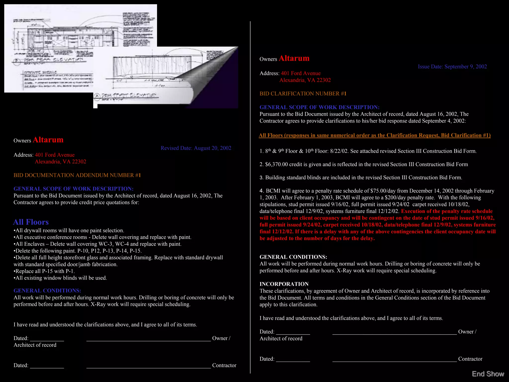 Owners Altarum
                                                                                                                                                                             Issue Date: September 9, 2002
                                                                                                    Address: 401 Ford Avenue
                                                                                                            Alexandria, VA 22302

                                                                                                    BID CLARIFICATION NUMBER #1

                                                                                                    GENERAL SCOPE OF WORK DESCRIPTION:
                                                                                                    Pursuant to the Bid Document issued by the Architect of record, dated August 16, 2002, The
                                                                                                    Contractor agrees to provide clarifications to his/her bid response dated September 4, 2002:

                                                                                                    All Floors (responses in same numerical order as the Clarification Request, Bid Clarification #1)
Owners Altarum
                                                                    Revised Date: August 20, 2002
                                                                                                    1. 8th & 9th Floor & 10th Floor: 8/22/02. See attached revised Section III Construction Bid Form.
Address: 401 Ford Avenue
         Alexandria, VA 22302                                                                       2. $6,370.00 credit is given and is reflected in the revised Section III Construction Bid Form
BID DOCUMENTATION ADDENDUM NUMBER #1                                                                3. Building standard blinds are included in the revised Section III Construction Bid Form.

GENERAL SCOPE OF WORK DESCRIPTION:                                                                  4. BCMI will agree to a penalty rate schedule of $75.00/day from December 14, 2002 through February
Pursuant to the Bid Document issued by the Architect of record, dated August 16, 2002, The          1, 2003. After February 1, 2003, BCMI will agree to a $200/day penalty rate. With the following
Contractor agrees to provide credit price quotations for:                                           stipulations, stud permit issued 9/16/02, full permit issued 9/24/02, carpet received 10/18/02,
                                                                                                    data/telephone final 12/9/02, systems furniture final 12/12/02. Execution of the penalty rate schedule
                                                                                                    will be based on client occupancy and will be contingent on the date of stud permit issued 9/16/02,
All Floors                                                                                          full permit issued 9/24/02, carpet received 10/18/02, data/telephone final 12/9/02, systems furniture
•All drywall rooms will have one paint selection.                                                   final 12/12/02. If there is a delay with any of the above contingencies the client occupancy date will
•All executive conference rooms - Delete wall covering and replace with paint.                      be adjusted to the number of days for the delay.
•All Enclaves – Delete wall covering WC-3, WC-4 and replace with paint.
•Delete the following paint. P-10, P12, P-13, P-14, P-15.
•Delete all full height storefront glass and associated framing. Replace with standard drywall      GENERAL CONDITIONS:
with standard specified door/jamb fabrication.                                                      All work will be performed during normal work hours. Drilling or boring of concrete will only be
•Replace all P-15 with P-1.                                                                         performed before and after hours. X-Ray work will require special scheduling.
•All existing window blinds will be used.
                                                                                                    INCORPORATION
GENERAL CONDITIONS:                                                                                 These clarifications, by agreement of Owner and Architect of record, is incorporated by reference into
All work will be performed during normal work hours. Drilling or boring of concrete will only be    the Bid Document. All terms and conditions in the General Conditions section of the Bid Document
performed before and after hours. X-Ray work will require special scheduling.                       apply to this clarification.

                                                                                                    I have read and understood the clarifications above, and I agree to all of its terms.
I have read and understood the clarifications above, and I agree to all of its terms.
                                                                                                    Dated: ____________              ____________________________________________ Owner /
Dated: ____________              ____________________________________________ Owner /               Architect of record
Architect of record

                                                                                                    Dated: ____________              ____________________________________________ Contractor
Dated: ____________              ____________________________________________ Contractor
                                                                                                                                                                                                     End Show
 