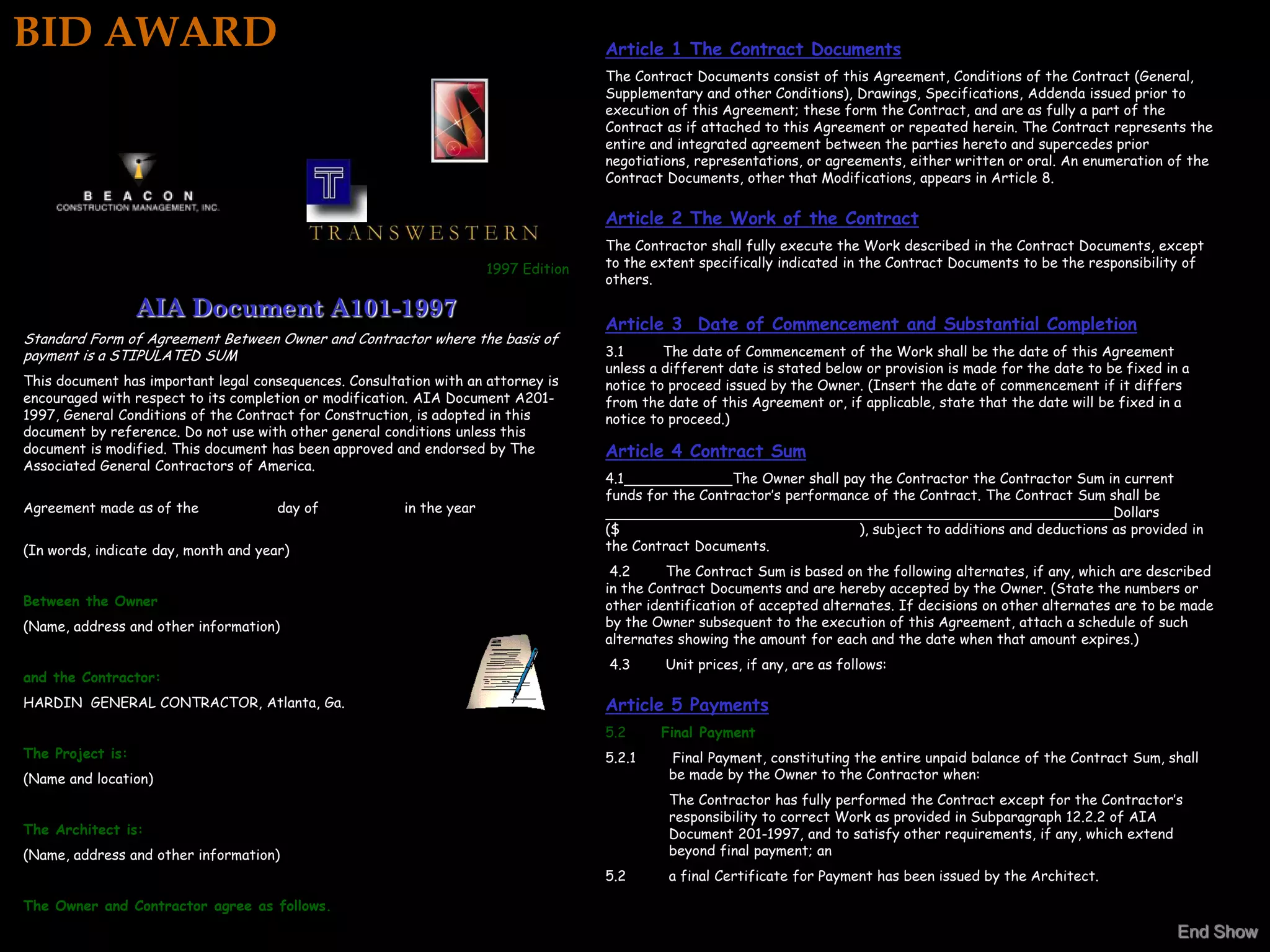 BID AWARD                                                                            Article 1 The Contract Documents
                                                                                     The Contract Documents consist of this Agreement, Conditions of the Contract (General,
                                                                                     Supplementary and other Conditions), Drawings, Specifications, Addenda issued prior to
                                                                                     execution of this Agreement; these form the Contract, and are as fully a part of the
                                                                                     Contract as if attached to this Agreement or repeated herein. The Contract represents the
                                                                                     entire and integrated agreement between the parties hereto and supercedes prior
                                                                                     negotiations, representations, or agreements, either written or oral. An enumeration of the
                                                                                     Contract Documents, other that Modifications, appears in Article 8.

                                                                                     Article 2 The Work of the Contract
                                                                                     The Contractor shall fully execute the Work described in the Contract Documents, except
                                                                      1997 Edition   to the extent specifically indicated in the Contract Documents to be the responsibility of
                                                                                     others.

                  AIA Document A101-1997
                                                                                     Article 3 Date of Commencement and Substantial Completion
Standard Form of Agreement Between Owner and Contractor where the basis of
payment is a STIPULATED SUM                                                          3.1      The date of Commencement of the Work shall be the date of this Agreement
                                                                                     unless a different date is stated below or provision is made for the date to be fixed in a
This document has important legal consequences. Consultation with an attorney is     notice to proceed issued by the Owner. (Insert the date of commencement if it differs
encouraged with respect to its completion or modification. AIA Document A201-        from the date of this Agreement or, if applicable, state that the date will be fixed in a
1997, General Conditions of the Contract for Construction, is adopted in this        notice to proceed.)
document by reference. Do not use with other general conditions unless this
document is modified. This document has been approved and endorsed by The            Article 4 Contract Sum
Associated General Contractors of America.
                                                                                     4.1               The Owner shall pay the Contractor the Contractor Sum in current
                                                                                     funds for the Contractor’s performance of the Contract. The Contract Sum shall be
Agreement made as of the              day of            in the year                                                                                              Dollars
                                                                                     ($                                   ), subject to additions and deductions as provided in
(In words, indicate day, month and year)                                             the Contract Documents.
                                                                                      4.2     The Contract Sum is based on the following alternates, if any, which are described
                                                                                     in the Contract Documents and are hereby accepted by the Owner. (State the numbers or
Between the Owner                                                                    other identification of accepted alternates. If decisions on other alternates are to be made
(Name, address and other information)                                                by the Owner subsequent to the execution of this Agreement, attach a schedule of such
                                                                                     alternates showing the amount for each and the date when that amount expires.)
                                                                                     4.3      Unit prices, if any, are as follows:
and the Contractor:
HARDIN GENERAL CONTRACTOR, Atlanta, Ga.                                              Article 5 Payments
                                                                                     5.2     Final Payment
The Project is:                                                                      5.2.1    Final Payment, constituting the entire unpaid balance of the Contract Sum, shall
(Name and location)                                                                           be made by the Owner to the Contractor when:
                                                                                              The Contractor has fully performed the Contract except for the Contractor’s
                                                                                              responsibility to correct Work as provided in Subparagraph 12.2.2 of AIA
The Architect is:                                                                             Document 201-1997, and to satisfy other requirements, if any, which extend
(Name, address and other information)                                                         beyond final payment; an
                                                                                     5.2      a final Certificate for Payment has been issued by the Architect.

The Owner and Contractor agree as follows.
                                                                                                                                                                             End Show
 