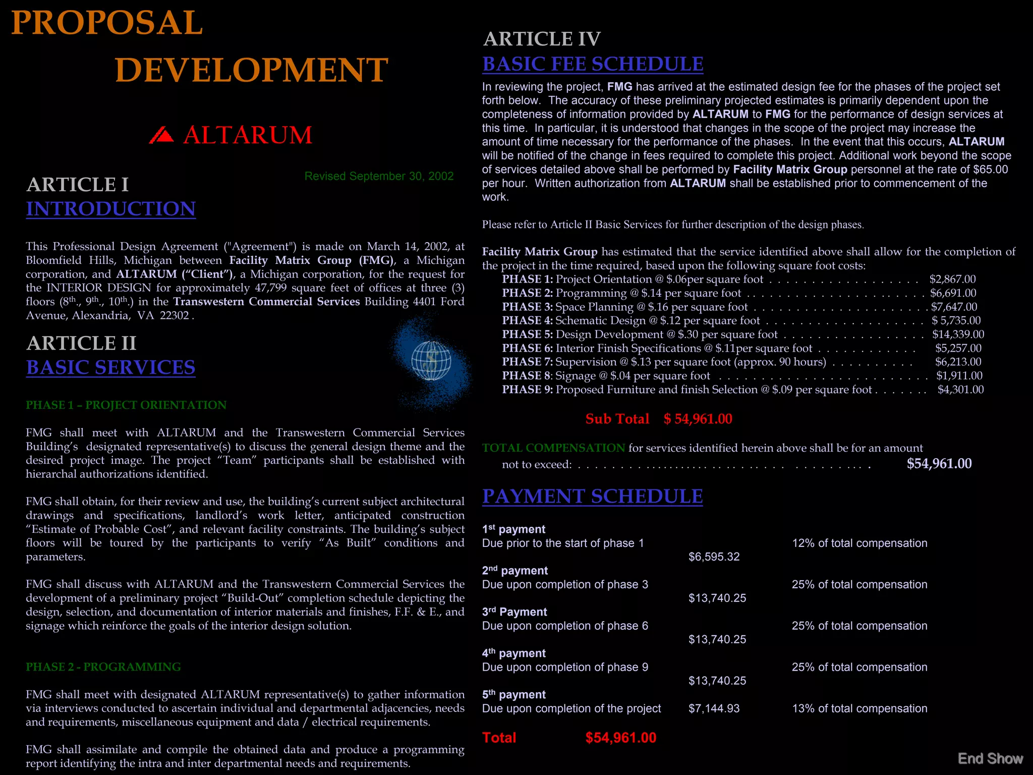 PROPOSAL                                                                                   ARTICLE IV
    DEVELOPMENT                                                                            BASIC FEE SCHEDULE
                                                                                           In reviewing the project, FMG has arrived at the estimated design fee for the phases of the project set
                                                                                           forth below. The accuracy of these preliminary projected estimates is primarily dependent upon the
                                                                                           completeness of information provided by ALTARUM to FMG for the performance of design services at
                                                                                           this time. In particular, it is understood that changes in the scope of the project may increase the
                               ALTARUM                                                     amount of time necessary for the performance of the phases. In the event that this occurs, ALTARUM
                                                                                           will be notified of the change in fees required to complete this project. Additional work beyond the scope
                                                                                           of services detailed above shall be performed by Facility Matrix Group personnel at the rate of $65.00
                                                       Revised September 30, 2002
ARTICLE I                                                                                  per hour. Written authorization from ALTARUM shall be established prior to commencement of the
                                                                                           work.
INTRODUCTION
                                                                                           Please refer to Article II Basic Services for further description of the design phases.
This Professional Design Agreement ("Agreement") is made on March 14, 2002, at             Facility Matrix Group has estimated that the service identified above shall allow for the completion of
Bloomfield Hills, Michigan between Facility Matrix Group (FMG), a Michigan                 the project in the time required, based upon the following square foot costs:
corporation, and ALTARUM (“Client”), a Michigan corporation, for the request for               PHASE 1: Project Orientation @ $.06per square foot . . . . . . . . . . . . . . . . . . $2,867.00
the INTERIOR DESIGN for approximately 47,799 square feet of offices at three (3)               PHASE 2: Programming @ $.14 per square foot . . . . . . . . . . . . . . . . . . . . . . $6,691.00
floors (8th., 9th., 10th.) in the Transwestern Commercial Services Building 4401 Ford          PHASE 3: Space Planning @ $.16 per square foot . . . . . . . . . . . . . . . . . . . . . $7,647.00
Avenue, Alexandria, VA 22302 .                                                                 PHASE 4: Schematic Design @ $.12 per square foot . . . . . . . . . . . . . . . . . . . $ 5,735.00
                                                                                               PHASE 5: Design Development @ $.30 per square foot . . . . . . . . . . . . . . . . . $14,339.00
ARTICLE II                                                                                     PHASE 6: Interior Finish Specifications @ $.11per square foot . . . . . . . . . . . .     $5,257.00
                                                                                               PHASE 7: Supervision @ $.13 per square foot (approx. 90 hours) . . . . . . . . . .        $6,213.00
BASIC SERVICES                                                                                 PHASE 8: Signage @ $.04 per square foot . . . . . . . . . . . . . . . . . . . . . . . . . $1,911.00
                                                                                               PHASE 9: Proposed Furniture and finish Selection @ $.09 per square foot . . . . . . . $4,301.00
PHASE 1 – PROJECT ORIENTATION
                                                                                                                  Sub Total $ 54,961.00
FMG shall meet with ALTARUM and the Transwestern Commercial Services
Building’s designated representative(s) to discuss the general design theme and the        TOTAL COMPENSATION for services identified herein above shall be for an amount
desired project image. The project “Team” participants shall be established with             not to exceed: . . . . . . . . . . . . . . . . . . . . . . . . . . . . . . . . . . . . . . . $54,961.00
hierarchal authorizations identified.

FMG shall obtain, for their review and use, the building’s current subject architectural   PAYMENT SCHEDULE
drawings and specifications, landlord’s work letter, anticipated construction
“Estimate of Probable Cost”, and relevant facility constraints. The building’s subject     1st payment
floors will be toured by the participants to verify “As Built” conditions and              Due prior to the start of phase 1                                     12% of total compensation
parameters.                                                                                                                              $6,595.32
                                                                                           2nd payment
FMG shall discuss with ALTARUM and the Transwestern Commercial Services the                Due upon completion of phase 3                                        25% of total compensation
development of a preliminary project “Build-Out” completion schedule depicting the                                                       $13,740.25
design, selection, and documentation of interior materials and finishes, F.F. & E., and    3rd Payment
signage which reinforce the goals of the interior design solution.                         Due upon completion of phase 6                                        25% of total compensation
                                                                                                                                         $13,740.25
                                                                                           4th payment
PHASE 2 - PROGRAMMING                                                                      Due upon completion of phase 9                                        25% of total compensation
                                                                                                                                         $13,740.25
FMG shall meet with designated ALTARUM representative(s) to gather information             5th payment
via interviews conducted to ascertain individual and departmental adjacencies, needs       Due upon completion of the project            $7,144.93               13% of total compensation
and requirements, miscellaneous equipment and data / electrical requirements.
                                                                                           Total                  $54,961.00
FMG shall assimilate and compile the obtained data and produce a programming
report identifying the intra and inter departmental needs and requirements.                                                                                                                     End Show
 
