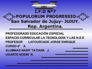 I.F.D Nº7 POPULORUM PROGRESSIO San Salvador de Jujuy- JUJUY. Rep. Argentina. PROFESORADO EDUCACIÓN ESPECIAL  ESPACIO CURRICULAR LA TECNOLOGÍA Y LAS N.E.E PROFESOR  LAFOURCADE JORGE ENRIQUE CURSO 4º  A ALUMNAS NASIF TATIANA  J. UGARTE NOEMI  R. . 2003 