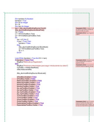 Dim bandera As Boolean
bandera = True
Dim SI As Integer
SI = SI
Dim tam As Integer
tam = Alta_alumnosBindingSource.Count()
Alta_alumnosBindingSource.MoveFirst()
res = False
c1 = RTrim(TextBox1.Text)
c2 = RTrim(MatriculaTextBox.Text)
Do
res = c2 Like c1
If (res = True) Then
bandera = False
Else
Alta_alumnosBindingSource.MoveNext()
c2 = RTrim(MatriculaTextBox.Text)
SI += 1
End If
Loop While (bandera = True And SI <= tam)
If (bandera = False) Then
MsgBox("Matricula ya Registrada")
Else
MsgBox("Presionar enter/aceptar para seguir introduciendo tus datos")
nuevafila = mitabla.NewRow()
cfilas.Add(nuevafila)
Alta_alumnosBindingSource.MoveLast()
IdTextBox.Enabled = False
IdTextBox.Visible = False
MatriculaTextBox.Enabled = False
MatriculaTextBox.Visible = True
NombreTextBox.Enabled = True
NombreTextBox.Visible = True
Ap_patTextBox.Enabled = True
Ap_patTextBox.Visible = True
Ap_matTextBox.Enabled = True
Ap_matTextBox.Visible = True
TurnoTextBox.Enabled = True
TurnoTextBox.Visible = True
GrupoTextBox.Enabled = True
GrupoTextBox.Visible = True
EspecialidadTextBox.Enabled = True
EspecialidadTextBox.Visible = True
Comentario [I10]: Se asigna el nume
de registros que tendrá la variable tam
dentro de la BD y los cuenta
Comentario [I11]: Pasa al siguiente
registro
Comentario [I12]: Si bandera nos da
como resultado falso no muestra el
siguiente mensaje
Comentario [I13]: Si no es asi de lo
contrario muestra el siguiente mensaje
Comentario [I14]: Aquí es la parte e
la que se muestran los campos que se
llenaran para poder hacer el registro una
vez que ya se haya hecho la comparacion
 