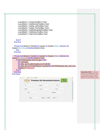 nuevafila(1) = UCase(TextBox1.Text)
nuevafila(2) = Val(NombreTextBox.Text)
nuevafila(3) = Val(Ap_patTextBox.Text)
nuevafila(4) = Val(Ap_matTextBox.Text)
nuevafila(5) = Val(EspecialidadTextBox.Text)
nuevafila(6) = Val(GrupoTextBox.Text)
nuevafila(7) = Val(TurnoTextBox.Text)
End If
End Sub
Private Sub Button3_Click(ByVal sender As System.Object, ByVal e As
System.EventArgs) Handles Button3.Click
End
End Sub
Private Sub Button2_Click(ByVal sender As System.Object, ByVal e As
System.EventArgs) Handles Button2.Click
If (SICOHEDataSet.HasChanges) Then
Me.Validate()
Me.Alta_alumnosBindingSource.EndEdit()
Me.Alta_alumnosTableAdapter.Update(Me.SICOHEDataSet.Alta_alumnos)
MsgBox("Grabando")
End If
End Sub
End Class
Comentario [I15]: Es el botón en
donde una vez introducidos los datos
correctamente daremos en aceptar y
posteriormente se grabara el nuevo
registro en la base de datos de Access.
 