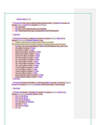 Public Class Form1
Private Sub Alta_alumnosBindingNavigatorSaveItem_Click(ByVal sender As
System.Object, ByVal e As System.EventArgs)
Me.Validate()
Me.Alta_alumnosBindingSource.EndEdit()
Me.TableAdapterManager.UpdateAll(Me.SICOHEDataSet)
End Sub
Private Sub Form2_Load(ByVal sender As System.Object, ByVal e As
System.EventArgs) Handles MyBase.Load
'TODO: esta línea de código carga datos en la tabla
'SICOHEDataSet.alumno' Puede moverla o quitarla según sea necesario.
Me.Alta_alumnosTableAdapter.Fill(Me.SICOHEDataSet.Alta_alumnos)
IdTextBox.Enabled = False
IdTextBox.Visible = False
MatriculaTextBox.Enabled = False
MatriculaTextBox.Visible = False
NombreTextBox.Enabled = False
NombreTextBox.Visible = False
Ap_patTextBox.Enabled = False
Ap_patTextBox.Visible = False
Ap_matTextBox.Enabled = False
Ap_matTextBox.Visible = False
TurnoTextBox.Enabled = False
TurnoTextBox.Visible = False
GrupoTextBox.Enabled = False
GrupoTextBox.Visible = False
EspecialidadTextBox.Enabled = False
EspecialidadTextBox.Visible = False
End Sub
Private Sub MatriculaTextBox_TextChanged(ByVal sender As System.Object,
ByVal e As System.EventArgs) Handles MatriculaTextBox.TextChanged
End Sub
Private Sub Button1_Click(ByVal sender As System.Object, ByVal e As
System.EventArgs) Handles Button1.Click
Dim c1 As String
Dim c2 As String
Dim res As Boolean
Dim bandera As Boolean
bandera = True
Dim SI As Integer
SI = SI
 