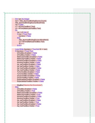 Dim tam As Integer
tam = Alta_alumnosBindingSource.Count()
Alta_alumnosBindingSource.MoveFirst()
res = False
c1 = RTrim(TextBox1.Text)
c2 = RTrim(MatriculaTextBox.Text)
Do
res = c2 Like c1
If (res = True) Then
bandera = False
Else
Alta_alumnosBindingSource.MoveNext()
c2 = RTrim(MatriculaTextBox.Text)
SI += 1
End If
Loop While (bandera = True And SI <= tam)
If (bandera = True) Then
IdTextBox.Enabled = False
IdTextBox.Visible = False
MatriculaTextBox.Enabled = False
MatriculaTextBox.Visible = False
NombreTextBox.Enabled = False
NombreTextBox.Visible = False
Ap_patTextBox.Enabled = False
Ap_patTextBox.Visible = False
Ap_matTextBox.Enabled = False
Ap_matTextBox.Visible = False
TurnoTextBox.Enabled = False
TurnoTextBox.Visible = False
GrupoTextBox.Enabled = False
GrupoTextBox.Visible = False
EspecialidadTextBox.Enabled = False
EspecialidadTextBox.Visible = False
MsgBox("Alumno No Encontrado")
Else
IdTextBox.Enabled = False
IdTextBox.Visible = True
MatriculaTextBox.Enabled = False
MatriculaTextBox.Visible = True
NombreTextBox.Enabled = False
NombreTextBox.Visible = True
Ap_patTextBox.Enabled = False
Ap_patTextBox.Visible = True
Ap_matTextBox.Enabled = False
Ap_matTextBox.Visible = True
 