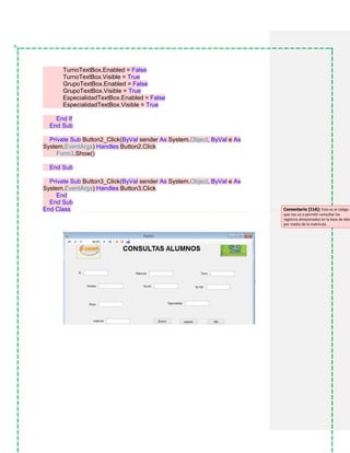 TurnoTextBox.Enabled = False
TurnoTextBox.Visible = True
GrupoTextBox.Enabled = False
GrupoTextBox.Visible = True
EspecialidadTextBox.Enabled = False
EspecialidadTextBox.Visible = True
End If
End Sub
Private Sub Button2_Click(ByVal sender As System.Object, ByVal e As
System.EventArgs) Handles Button2.Click
Form3.Show()
End Sub
Private Sub Button3_Click(ByVal sender As System.Object, ByVal e As
System.EventArgs) Handles Button3.Click
End
End Sub
End Class Comentario [I16]: Este es el código
que nos va a permitir consultar los
registros almacenados en la base de dato
por medio de la matrícula.
 