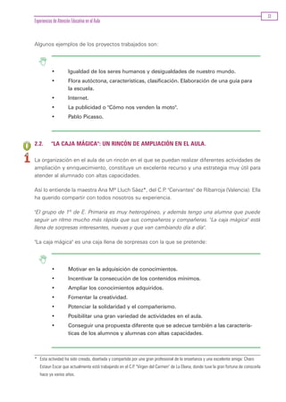 33
Experiencias de Atención Educativa en el Aula


Algunos ejemplos de los proyectos trabajados son:




           •           Igualdad de los seres humanos y desigualdades de nuestro mundo.
           •           Flora autóctona, características, clasificación. Elaboración de una guía para
                       la escuela.
           •           Internet.
           •           La publicidad o "Cómo nos venden la moto".
           •           Pablo Picasso.




2.2.       "LA CAJA MÁGICA": UN RINCÓN DE AMPLIACIÓN EN EL AULA.

La organización en el aula de un rincón en el que se puedan realizar diferentes actividades de
ampliación y enriquecimiento, constituye un excelente recurso y una estrategia muy útil para
atender al alumnado con altas capacidades.

Así lo entiende la maestra Ana Mª Lluch Sáez*, del C.P "Cervantes" de Ribarroja (Valencia). Ella
                                                      .
ha querido compartir con todos nosotros su experiencia.

"El grupo de 1º de E. Primaria es muy heterogéneo, y además tengo una alumna que puede
seguir un ritmo mucho más rápida que sus compañeros y compañeras. "La caja mágica" está
llena de sorpresas interesantes, nuevas y que van cambiando día a día".

"La caja mágica" es una caja llena de sorpresas con la que se pretende:




           •           Motivar en la adquisición de conocimientos.
           •           Incentivar la consecución de los contenidos mínimos.
           •           Ampliar los conocimientos adquiridos.
           •           Fomentar la creatividad.
           •           Potenciar la solidaridad y el compañerismo.
           •           Posibilitar una gran variedad de actividades en el aula.
           •           Conseguir una propuesta diferente que se adecue también a las caracterís-
                       ticas de los alumnos y alumnas con altas capacidades.



* Esta actividad ha sido creada, diseñada y compartida por una gran profesional de la enseñanza y una excelente amiga: Charo
   Estaun Escar que actualmente está trabajando en el C.P. "Virgen del Carmen" de La Eliana, donde tuve la gran fortuna de conocerla
   hace ya varios años.
 