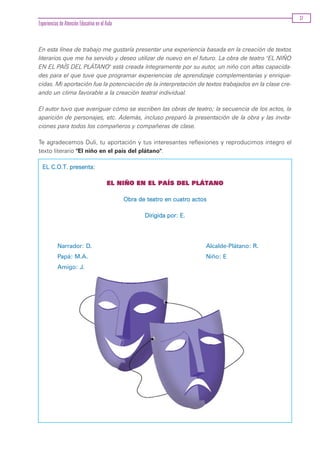 37
Experiencias de Atención Educativa en el Aula


En esta línea de trabajo me gustaría presentar una experiencia basada en la creación de textos
literarios que me ha servido y deseo utilizar de nuevo en el futuro. La obra de teatro "EL NIÑO
EN EL PAÍS DEL PLÁTANO" está creada íntegramente por su autor, un niño con altas capacida-
des para el que tuve que programar experiencias de aprendizaje complementarias y enrique-
cidas. Mi aportación fue la potenciación de la interpretación de textos trabajados en la clase cre-
ando un clima favorable a la creación teatral individual.

El autor tuvo que averiguar cómo se escriben las obras de teatro; la secuencia de los actos, la
aparición de personajes, etc. Además, incluso preparó la presentación de la obra y las invita-
ciones para todos los compañeros y compañeras de clase.

Te agradecemos Duli, tu aportación y tus interesantes reflexiones y reproducimos integro el
texto literario "El niño en el país del plátano".

  EL C.O.T. presenta:

                                         EL NIÑO EN EL PAÍS DEL PLÁTANO

                                                Obra de teatro en cuatro actos

                                                       Dirigida por: E.




           Narrador: D.                                                      Alcalde-Plátano: R.
           Papá: M.A.                                                        Niño: E
           Amigo: J.
 