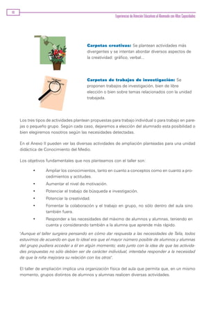 40
                                                         Experiencias de Atención Educativas al Alumnado con Altas Capacidades




                                          Carpetas creativas: Se plantean actividades más
                                          divergentes y se intentan abordar diversos aspectos de
                                          la creatividad: gráfico, verbal...




                                          Carpetas de trabajos de investigación: Se
                                          proponen trabajos de investigación, bien de libre
                                          elección o bien sobre temas relacionados con la unidad
                                          trabajada.




     Los tres tipos de actividades plantean propuestas para trabajo individual o para trabajo en pare-
     jas o pequeño grupo. Según cada caso, dejaremos a elección del alumnado esta posibilidad o
     bien elegiremos nosotros según las necesidades detectadas.

     En el Anexo II pueden ver las diversas actividades de ampliación planteadas para una unidad
     didáctica de Conocimiento del Medio.

     Los objetivos fundamentales que nos planteamos con el taller son:

            •      Ampliar los conocimientos, tanto en cuanto a conceptos como en cuanto a pro-
                   cedimientos y actitudes.
            •      Aumentar el nivel de motivación.
            •      Potenciar el trabajo de búsqueda e investigación.
            •      Potenciar la creatividad.
            •      Fomentar la colaboración y el trabajo en grupo, no sólo dentro del aula sino
                   también fuera.
            •      Responder a las necesidades del máximo de alumnos y alumnas, teniendo en
                   cuenta y considerando también a la alumna que aprende más rápido.

     "Aunque el taller surgiera pensando en cómo dar respuesta a las necesidades de Talía, todos
     estuvimos de acuerdo en que lo ideal era que el mayor número posible de alumnos y alumnas
     del grupo pudiera acceder a él en algún momento; esto junto con la idea de que las activida-
     des propuestas no sólo debían ser de carácter individual, intentaba responder a la necesidad
     de que la niña mejorara su relación con los otros".

     El taller de ampliación implica una organización física del aula que permita que, en un mismo
     momento, grupos distintos de alumnos y alumnas realicen diversas actividades.
 
