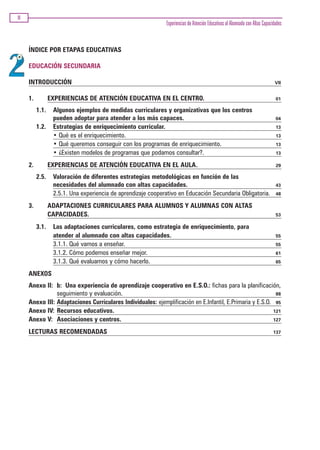 VI
                                                              Experiencias de Atención Educativas al Alumnado con Altas Capacidades



     ÍNDICE POR ETAPAS EDUCATIVAS

     EDUCACIÓN SECUNDARIA

     INTRODUCCIÓN                                                                                                              VII


     1.          EXPERIENCIAS DE ATENCIÓN EDUCATIVA EN EL CENTRO.                                                              01

          1.1.    Algunos ejemplos de medidas curriculares y organizativas que los centros
                  pueden adoptar para atender a los más capaces.                                                               04
          1.2.    Estrategias de enriquecimiento curricular.                                                                   13
                  • Qué es el enriquecimiento.                                                                                 13
                  • Qué queremos conseguir con los programas de enriquecimiento.                                               13
                  • ¿Existen modelos de programas que podamos consultar?.                                                      13

     2.          EXPERIENCIAS DE ATENCIÓN EDUCATIVA EN EL AULA.                                                                29

          2.5.    Valoración de diferentes estrategias metodológicas en función de las
                  necesidades del alumnado con altas capacidades.                                                              43
                  2.5.1. Una experiencia de aprendizaje cooperativo en Educación Secundaria Obligatoria.                       48

     3.          ADAPTACIONES CURRICULARES PARA ALUMNOS Y ALUMNAS CON ALTAS
                 CAPACIDADES.                                                                                                  53

          3.1.    Las adaptaciones curriculares, como estrategia de enriquecimiento, para
                  atender al alumnado con altas capacidades.                                                                   55
                  3.1.1. Qué vamos a enseñar.                                                                                  55
                  3.1.2. Cómo podemos enseñar mejor.                                                                           61
                  3.1.3. Qué evaluamos y cómo hacerlo.                                                                         65

     ANEXOS
     Anexo II: b: Una experiencia de aprendizaje cooperativo en E.S.O.: fichas para la planificación,
                seguimiento y evaluación.                                                                  88
     Anexo III: Adaptaciones Curriculares Individuales: ejemplificación en E.Infantil, E.Primaria y E.S.O. 95
     Anexo IV: Recursos educativos.                                                                       121
     Anexo V: Asociaciones y centros.                                                                     127

     LECTURAS RECOMENDADAS                                                                                                    137
 