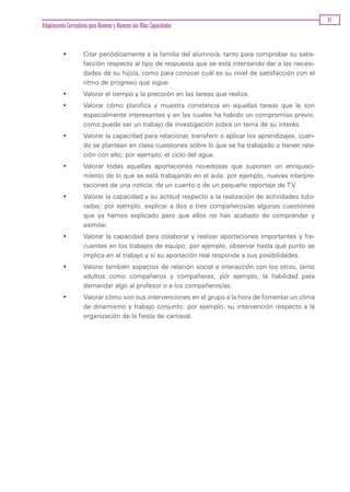 67
Adaptaciones Curriculares para Alumnos y Alumnas con Altas Capacidades


           •          Citar periódicamente a la familia del alumno/a, tanto para comprobar su satis-
                      facción respecto al tipo de respuesta que se está intentando dar a las necesi-
                      dades de su hijo/a, como para conocer cuál es su nivel de satisfacción con el
                      ritmo de progreso que sigue.
           •          Valorar el tiempo y la precisión en las tareas que realiza.
           •          Valorar cómo planifica y muestra constancia en aquellas tareas que le son
                      especialmente interesantes y en las cuales ha habido un compromiso previo,
                      como puede ser un trabajo de investigación sobre un tema de su interés.
           •          Valorar la capacidad para relacionar, transferir o aplicar los aprendizajes, cuan-
                      do se plantean en clase cuestiones sobre lo que se ha trabajado o tienen rela-
                      ción con ello; por ejemplo, el ciclo del agua.
           •          Valorar todas aquellas aportaciones novedosas que suponen un enriqueci-
                      miento de lo que se está trabajando en el aula; por ejemplo, nuevas interpre-
                      taciones de una noticia, de un cuento o de un pequeño reportaje de T.V.
           •          Valorar la capacidad y su actitud respecto a la realización de actividades tuto-
                      radas; por ejemplo, explicar a dos o tres compañeros/as algunas cuestiones
                      que ya hemos explicado pero que ellos no han acabado de comprender y
                      asimilar.
           •          Valorar la capacidad para colaborar y realizar aportaciones importantes y fre-
                      cuentes en los trabajos de equipo; por ejemplo, observar hasta qué punto se
                      implica en el trabajo y si su aportación real responde a sus posibilidades.
           •          Valorar también aspectos de relación social e interacción con los otros, tanto
                      adultos como compañeros y compañeras; por ejemplo, la habilidad para
                      demandar algo al profesor o a los compañeros/as.
           •          Valorar cómo son sus intervenciones en el grupo a la hora de fomentar un clima
                      de dinamismo y trabajo conjunto; por ejemplo, su intervención respecto a la
                      organización de la fiesta de carnaval.
 