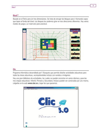 79
Anexo 1


  BlockTM
  Basado en el Tetris pero en tres dimensiones. Se trata de encajar los bloques para ir formando capas
  que tapen el fondo del túnel. Los bloques los podemos girar en tres direcciones diferentes. Hay varios
  niveles de juego y un nivel cero para practicar.




  Clic
  Programa informático desarrollado por F. Busquets que permite diseñar actividades educativas para
  todas las áreas educativas, acompañandolas incluso con sonidos e imágenes.
  Hay una gran biblioteca de actividades, las cuales se pueden encontrar en varios idiomas y para las
  tres etapas educativas: Infantil, Primaria y Secundaria. Incluso pueden ser construidas por uno mismo,
  colgarlas en la web www.xtec.es y bajar las que queramos.
 