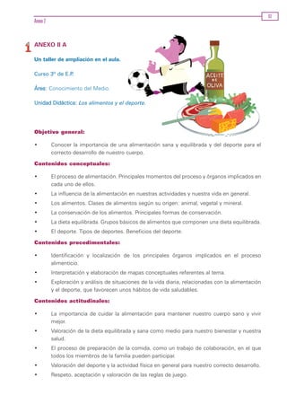 83
Anexo 2


ANEXO II A

Un taller de ampliación en el aula.

Curso 3º de E.P.

Área: Conocimiento del Medio.

Unidad Didáctica: Los alimentos y el deporte.




Objetivo general:

•         Conocer la importancia de una alimentación sana y equilibrada y del deporte para el
          correcto desarrollo de nuestro cuerpo.

Contenidos conceptuales:

•         El proceso de alimentación. Principales momentos del proceso y órganos implicados en
          cada uno de ellos.
•         La influencia de la alimentación en nuestras actividades y nuestra vida en general.
•         Los alimentos. Clases de alimentos según su origen: animal, vegetal y mineral.
•         La conservación de los alimentos. Principales formas de conservación.
•         La dieta equilibrada. Grupos básicos de alimentos que componen una dieta equilibrada.
•         El deporte. Tipos de deportes. Beneficios del deporte.

Contenidos procedimentales:

•         Identificación y localización de los principales órganos implicados en el proceso
          alimenticio.
•         Interpretación y elaboración de mapas conceptuales referentes al tema.
•         Exploración y análisis de situaciones de la vida diaria, relacionadas con la alimentación
          y el deporte, que favorecen unos hábitos de vida saludables.

Contenidos actitudinales:

•         La importancia de cuidar la alimentación para mantener nuestro cuerpo sano y vivir
          mejor.
•         Valoración de la dieta equilibrada y sana como medio para nuestro bienestar y nuestra
          salud.
•         El proceso de preparación de la comida, como un trabajo de colaboración, en el que
          todos los miembros de la familia pueden participar.
•         Valoración del deporte y la actividad física en general para nuestro correcto desarrollo.
•         Respeto, aceptación y valoración de las reglas de juego.
 