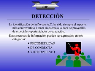DETECCIÓN 2003 La identificación del niño con A.C. ha sido siempre el aspecto más controvertido a tener en cuenta a la hora de proveerles de especiales oportunidades de educación. Estos recursos de información pueden ser agrupados en tres categorías: PSICOMETRICAS DE CONDUCTA Y RENDIMIENTO 