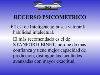 RECURSO PSICOMETRICO 2003 Test de Inteligencia: busca valorar la habilidad intelectual. El más recomendado es el de STANFORD-BINET, porque da más confianza y tiene mejor capacidad de predicción, distingue las facultades avanzadas con mayor exactitud. 