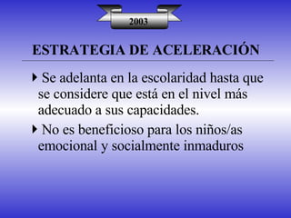 ESTRATEGIA DE ACELERACIÓN 2003 Se adelanta en la escolaridad hasta que se considere que está en el nivel más adecuado a sus capacidades. No es beneficioso para los niños/as emocional y socialmente inmaduros 