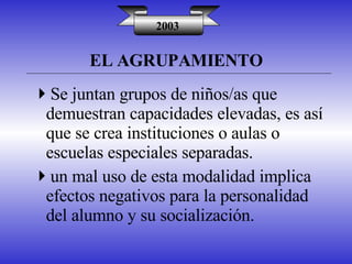 EL AGRUPAMIENTO 2003 Se juntan grupos de niños/as que demuestran capacidades elevadas, es así que se crea instituciones o aulas o escuelas especiales separadas. un mal uso de esta modalidad implica efectos negativos para la personalidad del alumno y su socialización. 