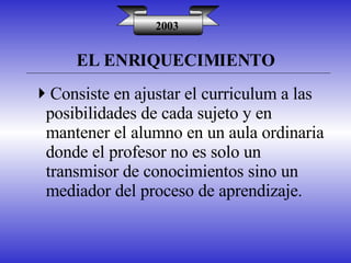 EL ENRIQUECIMIENTO 2003 Consiste en ajustar el curriculum a las posibilidades de cada sujeto y en mantener el alumno en un aula ordinaria donde el profesor no es solo un transmisor de conocimientos sino un mediador del proceso de aprendizaje. 
