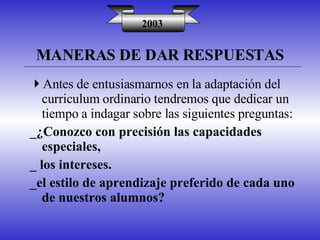 MANERAS DE DAR RESPUESTAS 2003 Antes de entusiasmarnos en la adaptación del curriculum ordinario tendremos que dedicar un tiempo a indagar sobre las siguientes preguntas: _¿Conozco con precisión las capacidades especiales, _ los intereses. _el estilo de aprendizaje preferido de cada uno de nuestros alumnos? 