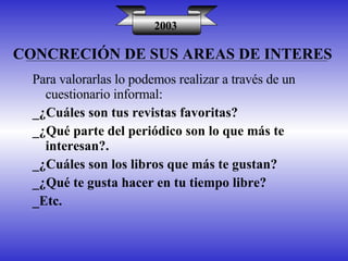 CONCRECIÓN DE SUS AREAS DE INTERES 2003 Para valorarlas lo podemos realizar a través de un cuestionario informal: _¿Cuáles son tus revistas favoritas? _¿Qué parte del periódico son lo que más te interesan?. _¿Cuáles son los libros que más te gustan? _¿Qué te gusta hacer en tu tiempo libre? _Etc. 