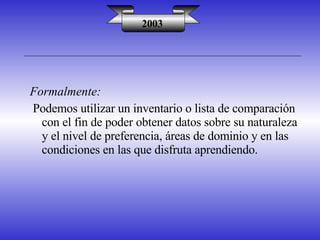 2003 Formalmente: Podemos utilizar un inventario o lista de comparación con el fin de poder obtener datos sobre su naturaleza y el nivel de preferencia, áreas de dominio y en las condiciones en las que disfruta aprendiendo. 
