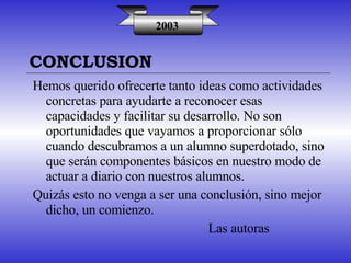 2003 Hemos querido ofrecerte tanto ideas como actividades concretas para ayudarte a reconocer esas capacidades y facilitar su desarrollo. No son oportunidades que vayamos a proporcionar sólo cuando descubramos a un alumno superdotado, sino que serán componentes básicos en nuestro modo de actuar a diario con nuestros alumnos. Quizás esto no venga a ser una conclusión, sino mejor dicho, un comienzo. Las autoras CONCLUSION 