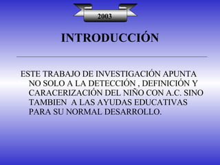 INTRODUCCIÓN 2003 ESTE TRABAJO DE INVESTIGACIÓN APUNTA NO SOLO A LA DETECCIÓN , DEFINICIÓN Y CARACERIZACIÓN DEL NIÑO CON A.C. SINO TAMBIEN  A LAS AYUDAS EDUCATIVAS PARA SU NORMAL DESARROLLO. 