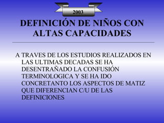 DEFINICIÓN DE NIÑOS CON ALTAS CAPACIDADES 2003 A TRAVES DE LOS ESTUDIOS REALIZADOS EN LAS ULTIMAS DECADAS SE HA DESENTRAÑADO LA CONFUSIÓN TERMINOLOGICA Y SE HA IDO CONCRETANTO LOS ASPECTOS DE MATIZ QUE DIFERENCIAN C/U DE LAS DEFINICIONES 