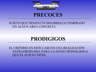 PRECOCES 2003 SUJETO QUE TIENEN UN DESARROLLO TEMPRANO EN ALGUN AREA CONCRETA PRODIGIGOS EL CRITERIO EN ESTE CASO ES UNA REALIZACIÓN EXTRAORDINARIA PARA LA EDAD CRONOLOGICA QUE EL SUJETO TIENE. 