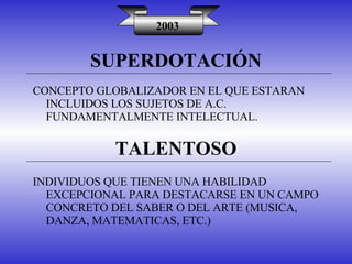 SUPERDOTACIÓN 2003 CONCEPTO GLOBALIZADOR EN EL QUE ESTARAN INCLUIDOS LOS SUJETOS DE A.C. FUNDAMENTALMENTE INTELECTUAL. TALENTOSO INDIVIDUOS QUE TIENEN UNA HABILIDAD EXCEPCIONAL PARA DESTACARSE EN UN CAMPO CONCRETO DEL SABER O DEL ARTE (MUSICA, DANZA, MATEMATICAS, ETC.) 