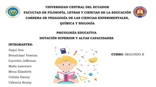 UNIVERSIDAD CENTRAL DEL ECUADOR
FACULTAD DE FILOSOFÍA, LETRAS Y CIENCIAS DE LA EDUCACIÓN
CARRERA DE PEDAGOGÍA DE LAS CIENCIAS EXPERIMENTALES,
QUÍMICA Y BIOLOGÍA
PSICOLOGÍA EDUCATIVA
DOTACIÓN SUPERIOR Y ALTAS CAPACIDADES
INTEGRANTES:
Asqui Ana
Benalcázar Yesenia
Carcelén Jefferson
Malla Lawrence
Mena Elizabeth
Ushiña Danny
Valencia Kenny
CURSO: SEGUNDO B
 