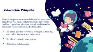 Educación Primaria
En esta etapa se van consolidando los recursos
cognitivos y se van configurando los diferentes
perfiles cognitivos, siempre que el medio créelas
condiciones de oportunidad adecuadas.
• En estas edades es crucial trabajar la lectura,
con todos los recursos existentes
• En el aprendizaje matemático
• El trabajo colaborativo
 
