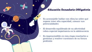 CREDITS: This presentation template
was created by Slidesgo, including
icons by Flaticon, and infographics &
images by Freepik
Educación Secundaria Obligatoria
• Es aconsejable hablar con ellos/as sobre qué
supone tener alta capacidad, conocer sus
potencialidades
• El desarrollo equilibrado de su afectividad
cobra especial importancia en la adolescencia
• Es imprescindible en esta etapa enseñarles a
gestionar y resolver cuestiones de su futura
profesión
 