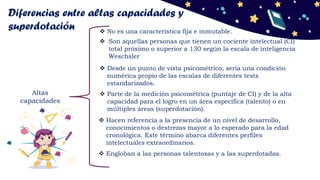 Diferencias entre altas capacidades y
superdotación
Altas
capacidades
 Parte de la medición psicométrica (puntaje de CI) y de la alta
capacidad para el logro en un área específica (talento) o en
múltiples áreas (superdotación).
 Son aquellas personas que tienen un cociente intelectual (CI)
total próximo o superior a 130 según la escala de inteligencia
Weschsler
 Desde un punto de vista psicométrico, sería una condición
numérica propio de las escalas de diferentes tests
estandarizados.
 No es una característica fija e inmutable.
 Hacen referencia a la presencia de un nivel de desarrollo,
conocimientos o destrezas mayor a lo esperado para la edad
cronológica. Este término abarca diferentes perfiles
intelectuales extraordinarios.
 Engloban a las personas talentosas y a las superdotadas.
 