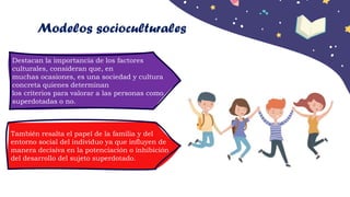 Destacan la importancia de los factores
culturales, consideran que, en
muchas ocasiones, es una sociedad y cultura
concreta quienes determinan
los criterios para valorar a las personas como
superdotadas o no.
También resalta el papel de la familia y del
entorno social del individuo ya que influyen de
manera decisiva en la potenciación o inhibición
del desarrollo del sujeto superdotado.
Modelos socioculturales
 