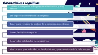 Utilizar e interpretar el lenguaje de manera rica y muy
precisa
Ser capaces de comunicar sin lenguaje
Tener unos recursos de gestión de la memoria muy eficaces
Poseer flexibilidad cognitiva
Desarrollar habilidades metacognitivas
Mostrar una gran velocidad en la adquisición y procesamiento de la información
Características cognitivas
 