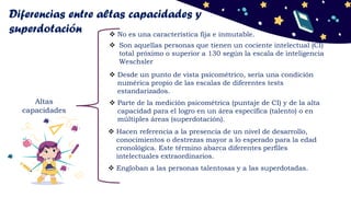 Diferencias entre altas capacidades y
superdotación
Altas
capacidades
 Parte de la medición psicométrica (puntaje de CI) y de la alta
capacidad para el logro en un área específica (talento) o en
múltiples áreas (superdotación).
 Son aquellas personas que tienen un cociente intelectual (CI)
total próximo o superior a 130 según la escala de inteligencia
Weschsler
 Desde un punto de vista psicométrico, sería una condición
numérica propio de las escalas de diferentes tests
estandarizados.
 No es una característica fija e inmutable.
 Hacen referencia a la presencia de un nivel de desarrollo,
conocimientos o destrezas mayor a lo esperado para la edad
cronológica. Este término abarca diferentes perfiles
intelectuales extraordinarios.
 Engloban a las personas talentosas y a las superdotadas.
 